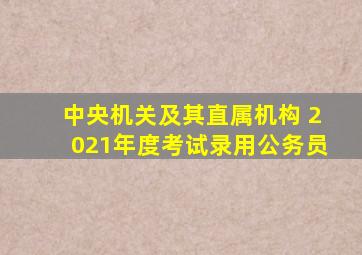 中央机关及其直属机构 2021年度考试录用公务员